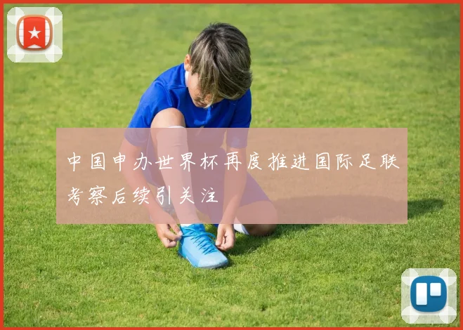 中国申办世界杯再度推进国际足联考察后续引关注