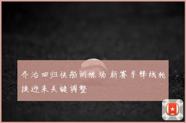乔治回归快船训练场 新赛季锋线轮换迎来关键调整