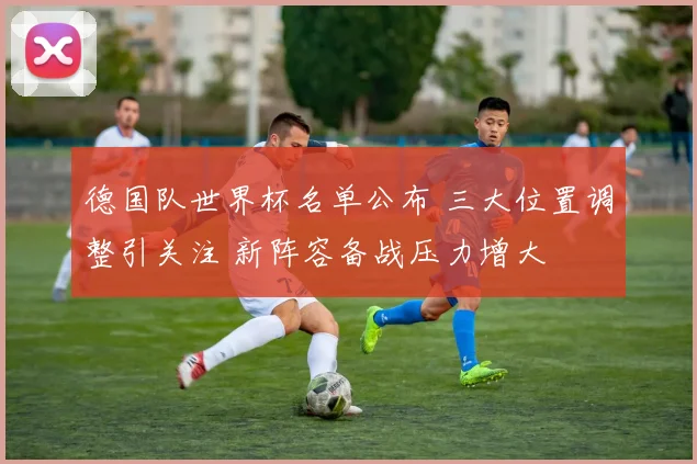 德国队世界杯名单公布 三大位置调整引关注 新阵容备战压力增大
