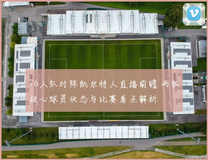 76人队对阵凯尔特人直播前瞻 两队核心球员状态与比赛看点解析
