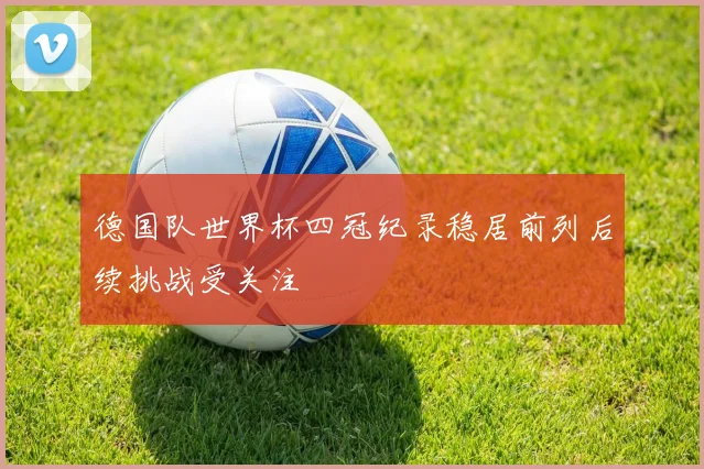 德国队世界杯四冠纪录稳居前列后续挑战受关注