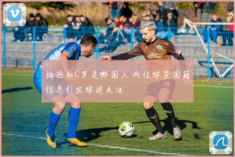 梅西和C罗是哪国人 两位球星国籍信息引发球迷关注