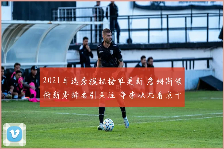 2021年选秀模拟榜单更新 詹姆斯领衔新秀排名引关注 争夺状元看点十足