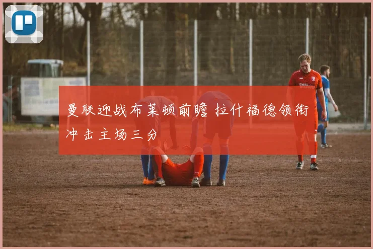 曼联迎战布莱顿前瞻 拉什福德领衔冲击主场三分