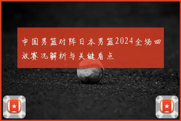 中国男篮对阵日本男篮2024全场回放赛况解析与关键看点