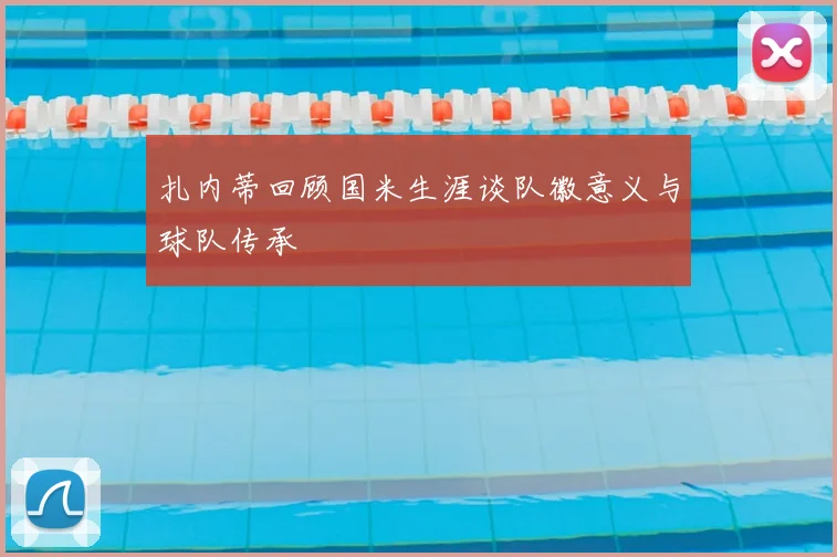 扎内蒂回顾国米生涯谈队徽意义与球队传承