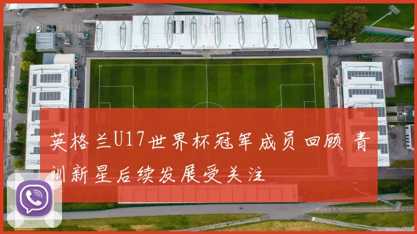 英格兰U17世界杯冠军成员回顾 青训新星后续发展受关注