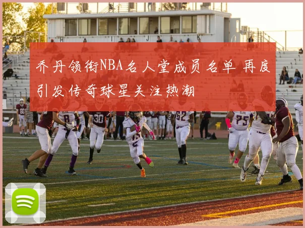 乔丹领衔NBA名人堂成员名单 再度引发传奇球星关注热潮