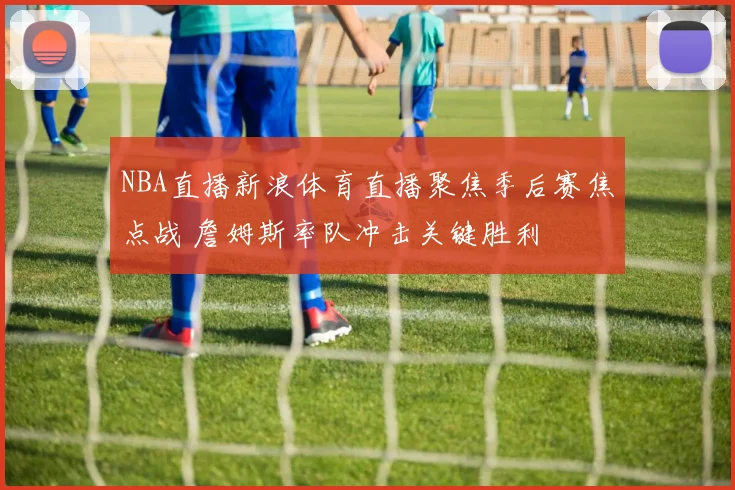 NBA直播新浪体育直播聚焦季后赛焦点战 詹姆斯率队冲击关键胜利