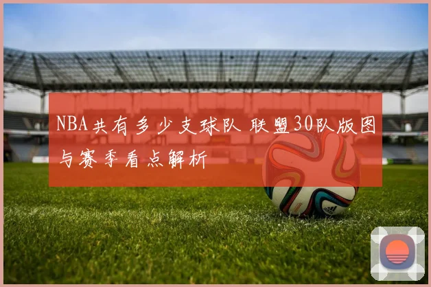 NBA共有多少支球队 联盟30队版图与赛季看点解析
