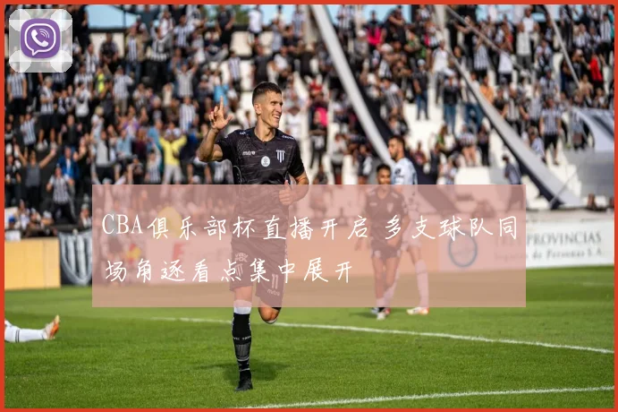 CBA俱乐部杯直播开启 多支球队同场角逐看点集中展开