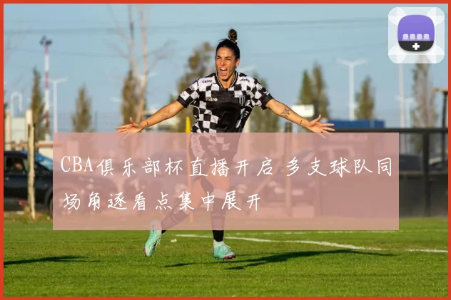 CBA俱乐部杯直播开启 多支球队同场角逐看点集中展开