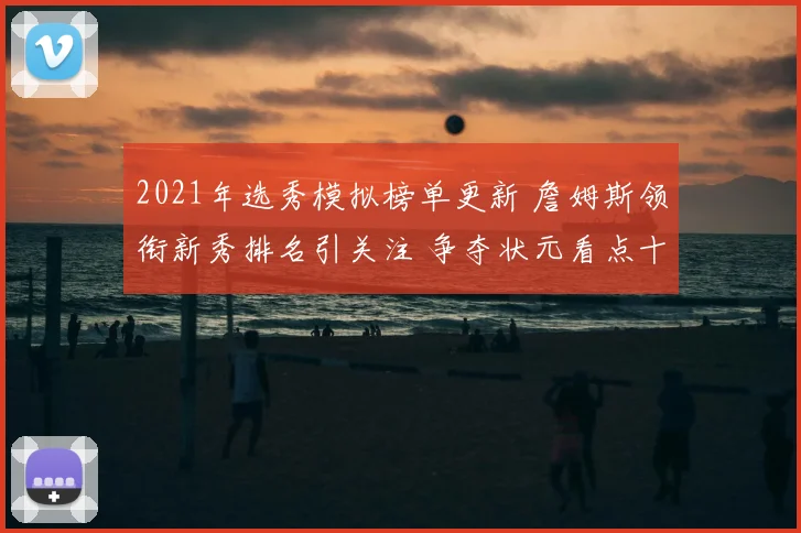 2021年选秀模拟榜单更新 詹姆斯领衔新秀排名引关注 争夺状元看点十足