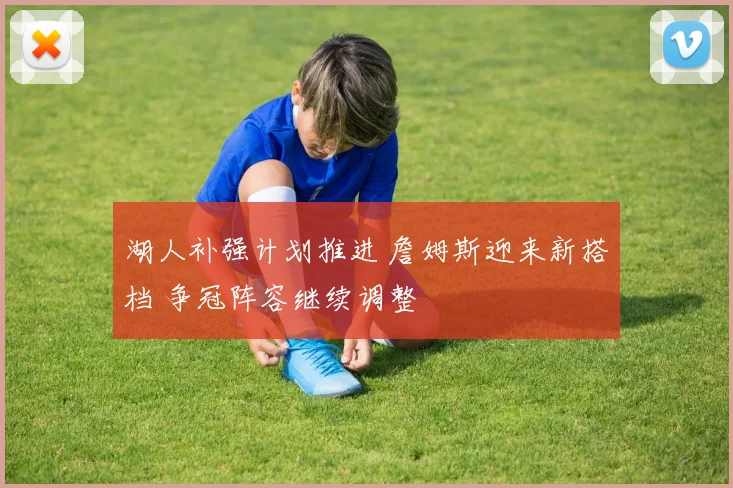 湖人补强计划推进 詹姆斯迎来新搭档 争冠阵容继续调整