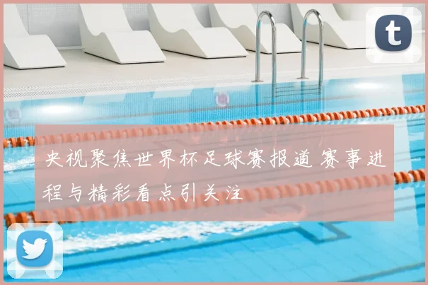 央视聚焦世界杯足球赛报道 赛事进程与精彩看点引关注